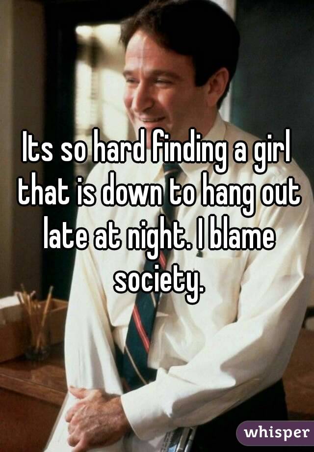 Its so hard finding a girl that is down to hang out late at night. I blame society.