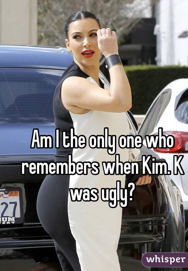 Am I the only one who remembers when Kim. K was ugly?