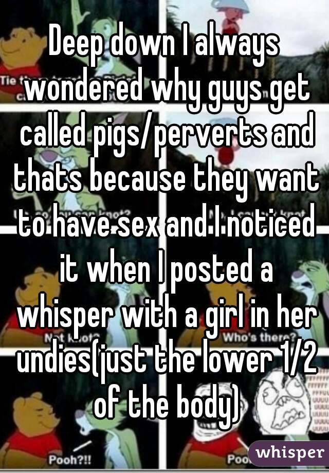 Deep down I always wondered why guys get called pigs/perverts and thats because they want to have sex and I noticed it when I posted a whisper with a girl in her undies(just the lower 1/2 of the body)