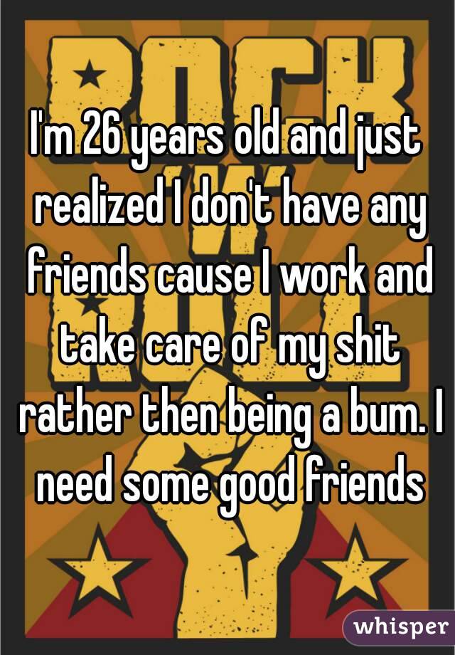 I'm 26 years old and just realized I don't have any friends cause I work and take care of my shit rather then being a bum. I need some good friends