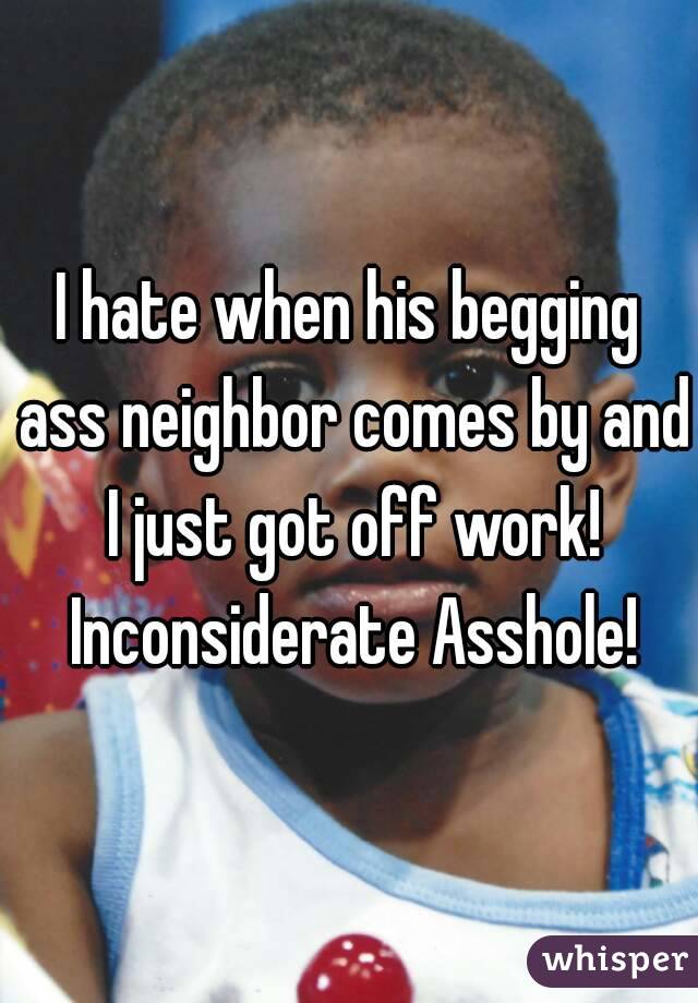 I hate when his begging ass neighbor comes by and I just got off work! Inconsiderate Asshole!