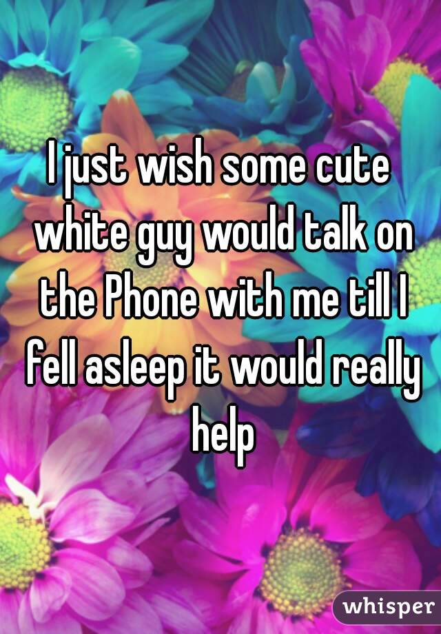I just wish some cute white guy would talk on the Phone with me till I fell asleep it would really help