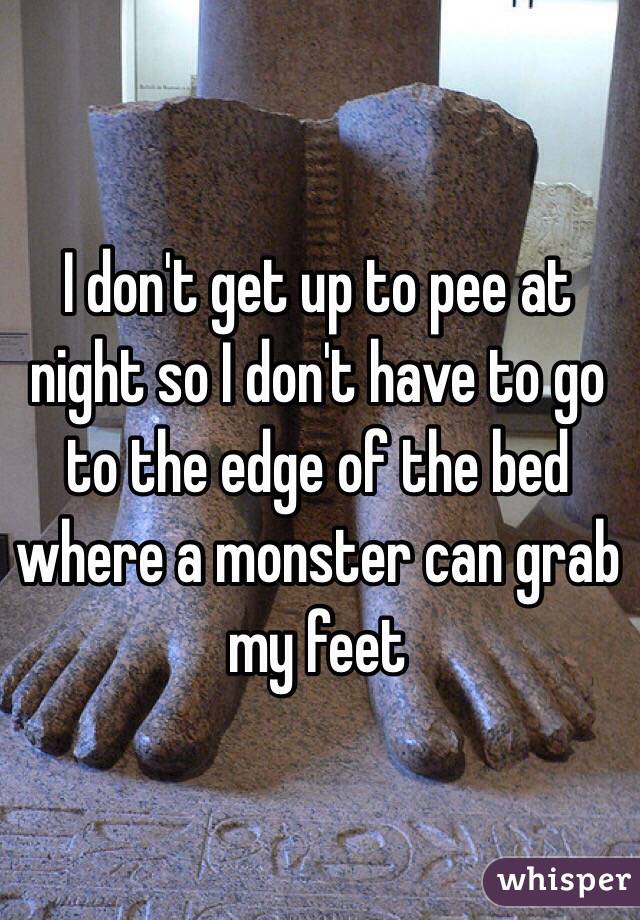 I don't get up to pee at night so I don't have to go to the edge of the bed where a monster can grab my feet