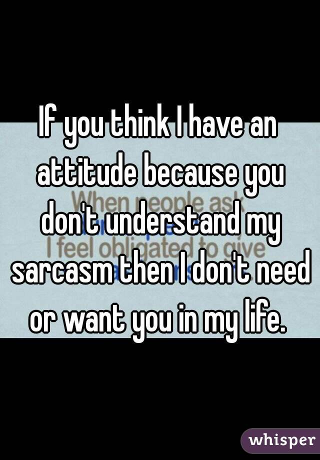 If you think I have an attitude because you don't understand my sarcasm then I don't need or want you in my life. 