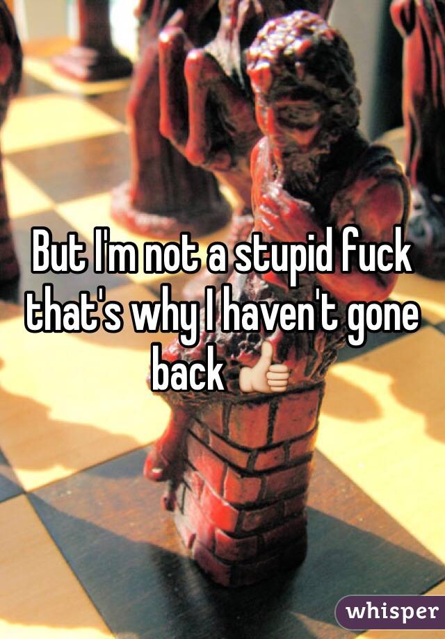 But I'm not a stupid fuck that's why I haven't gone back 👍