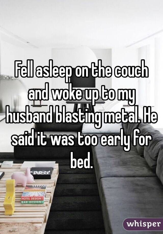 Fell asleep on the couch and woke up to my husband blasting metal. He said it was too early for bed. 
