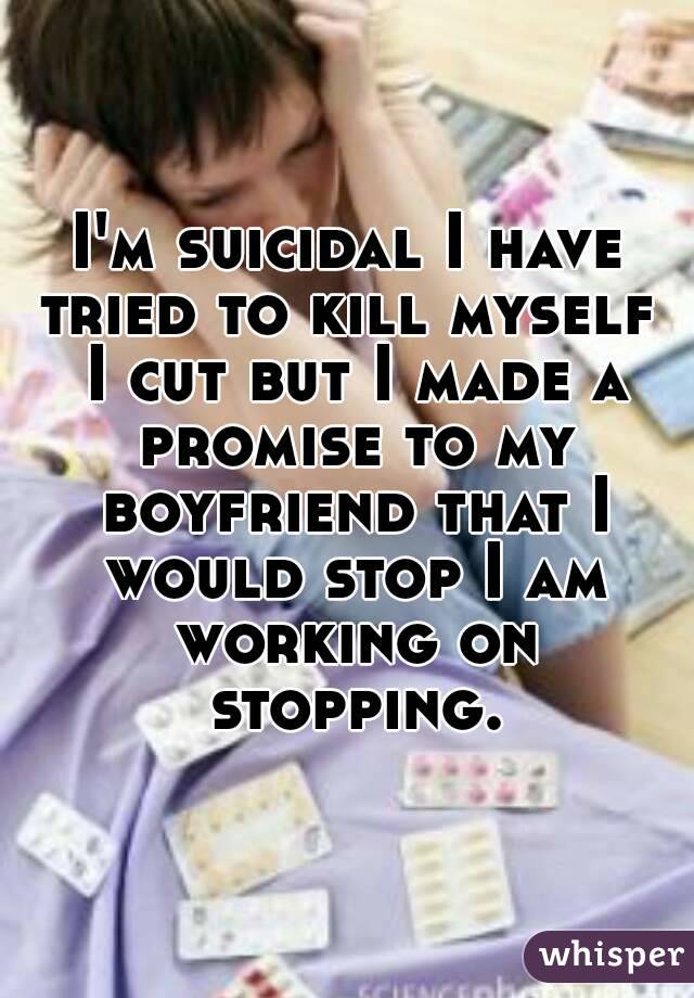 I'm suicidal I have tried to kill myself  I cut but I made a promise to my boyfriend that I would stop I am working on stopping.