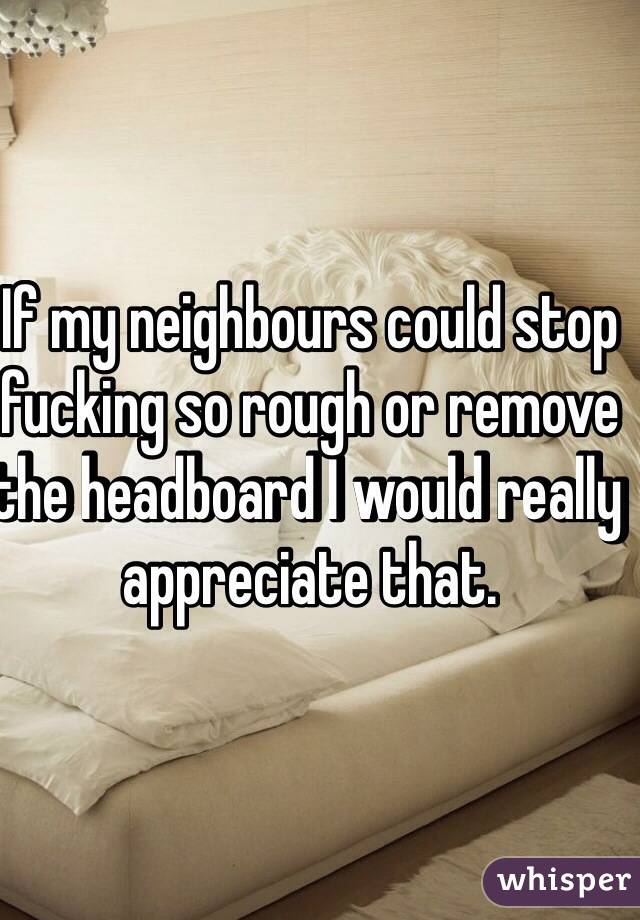 If my neighbours could stop fucking so rough or remove the headboard I would really appreciate that.  