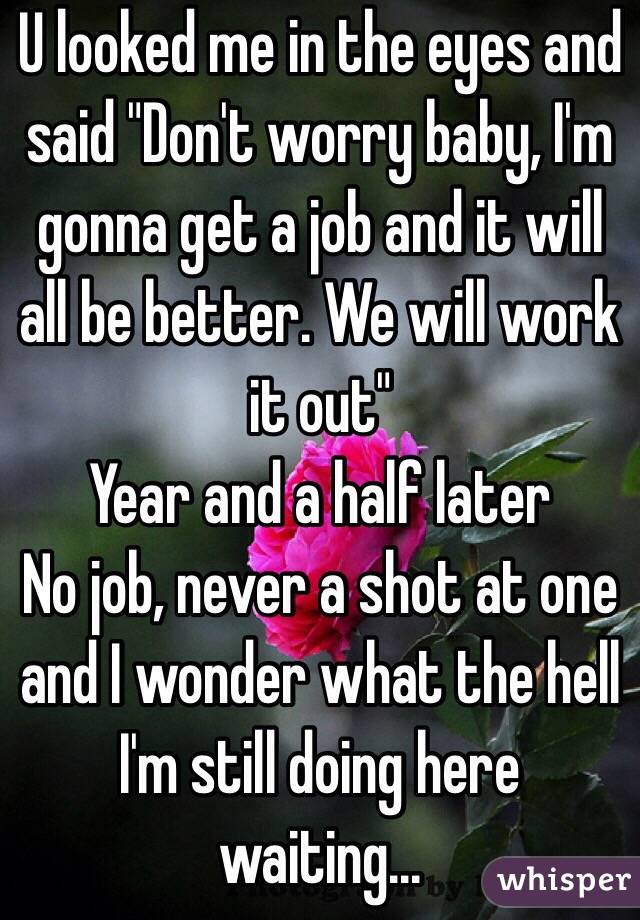 U looked me in the eyes and said "Don't worry baby, I'm gonna get a job and it will all be better. We will work it out"
Year and a half later
No job, never a shot at one and I wonder what the hell I'm still doing here waiting...