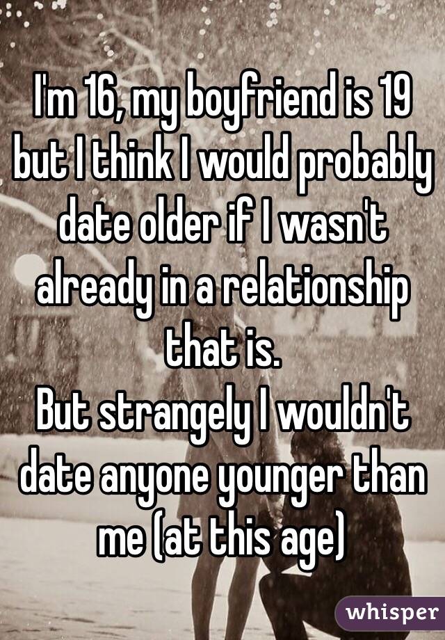 I'm 16, my boyfriend is 19 but I think I would probably date older if I wasn't already in a relationship that is.
But strangely I wouldn't date anyone younger than me (at this age) 