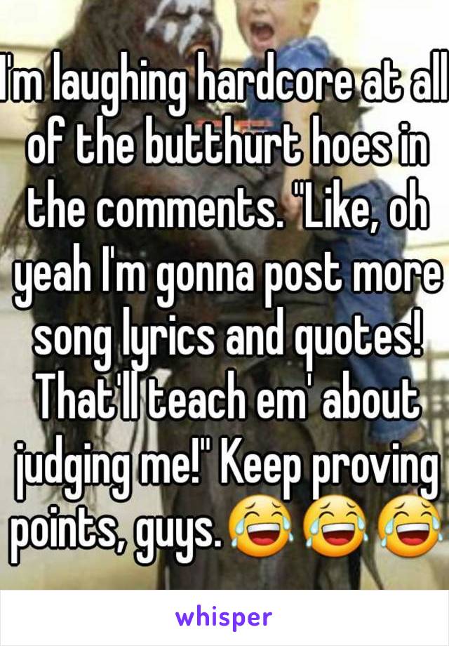 I'm laughing hardcore at all of the butthurt hoes in the comments. "Like, oh yeah I'm gonna post more song lyrics and quotes! That'll teach em' about judging me!" Keep proving points, guys.😂😂😂