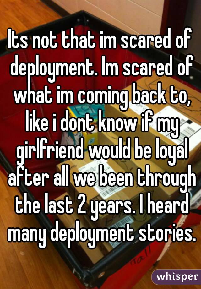 Its not that im scared of deployment. Im scared of what im coming back to, like i dont know if my girlfriend would be loyal after all we been through the last 2 years. I heard many deployment stories.