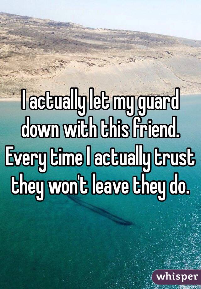 I actually let my guard down with this friend. Every time I actually trust they won't leave they do.