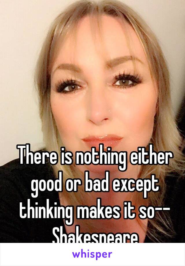 There is nothing either good or bad except thinking makes it so--Shakespeare 