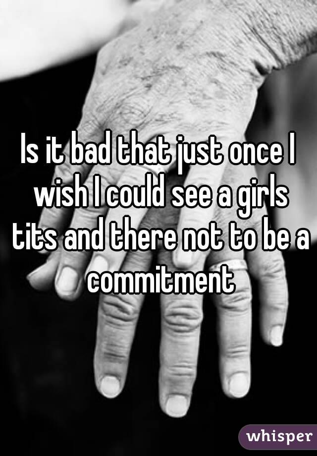 Is it bad that just once I wish I could see a girls tits and there not to be a commitment