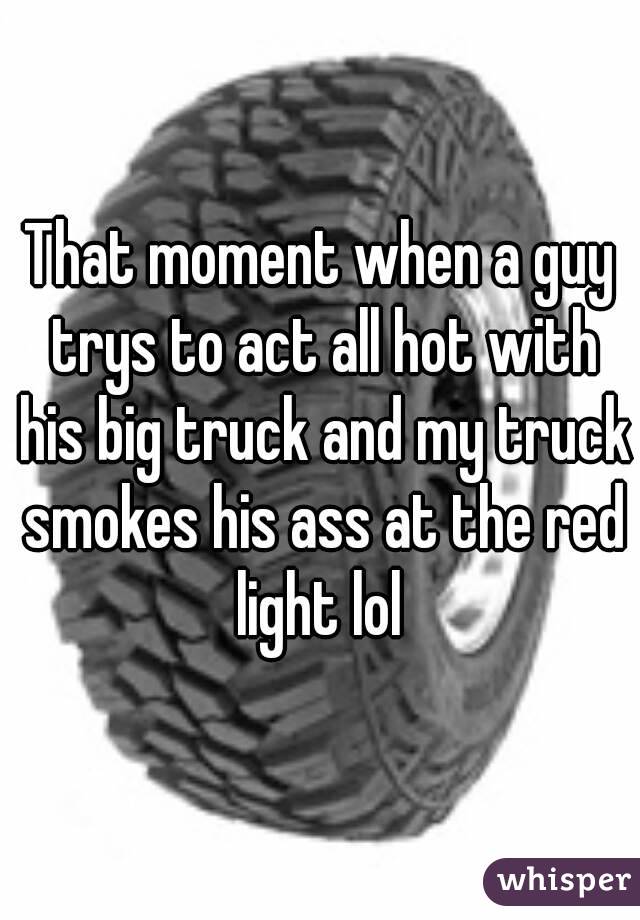 That moment when a guy trys to act all hot with his big truck and my truck smokes his ass at the red light lol 
