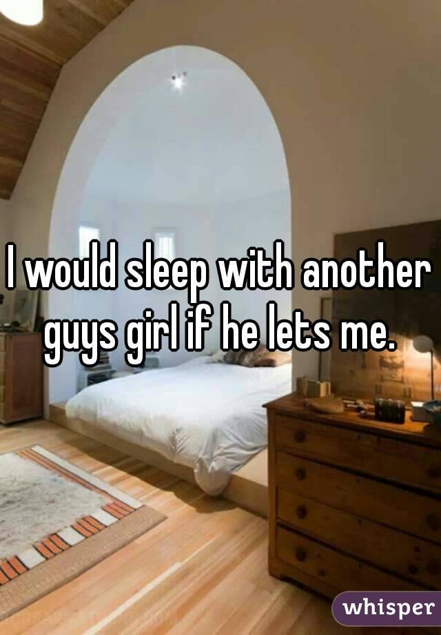 I would sleep with another guys girl if he lets me. 