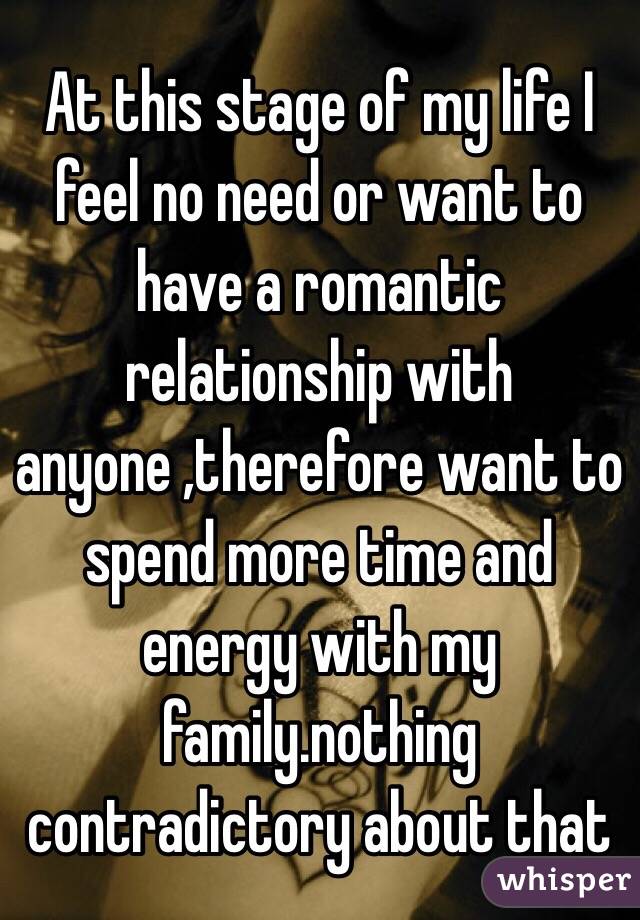 At this stage of my life I feel no need or want to have a romantic relationship with anyone ,therefore want to spend more time and energy with my family.nothing contradictory about that