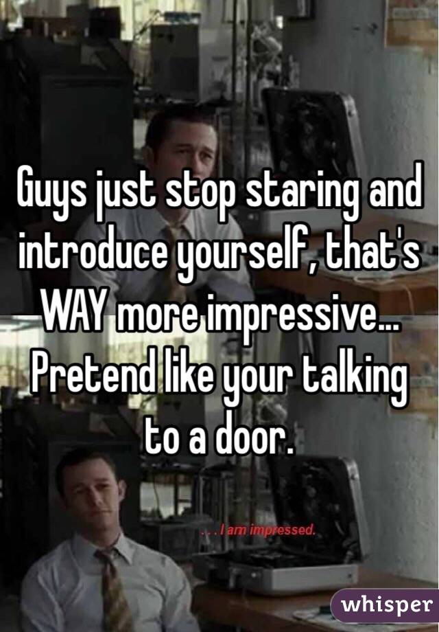 Guys just stop staring and introduce yourself, that's WAY more impressive... Pretend like your talking to a door.