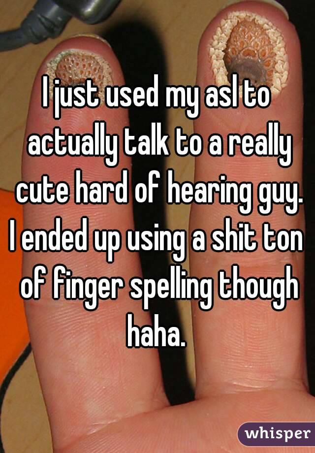 I just used my asl to actually talk to a really cute hard of hearing guy.
I ended up using a shit ton of finger spelling though haha. 