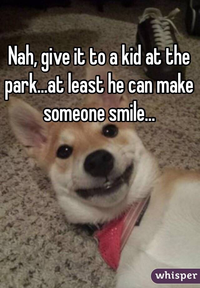 Nah, give it to a kid at the park...at least he can make someone smile...