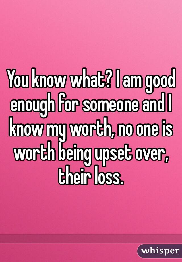 You know what? I am good enough for someone and I know my worth, no one is worth being upset over, their loss.
