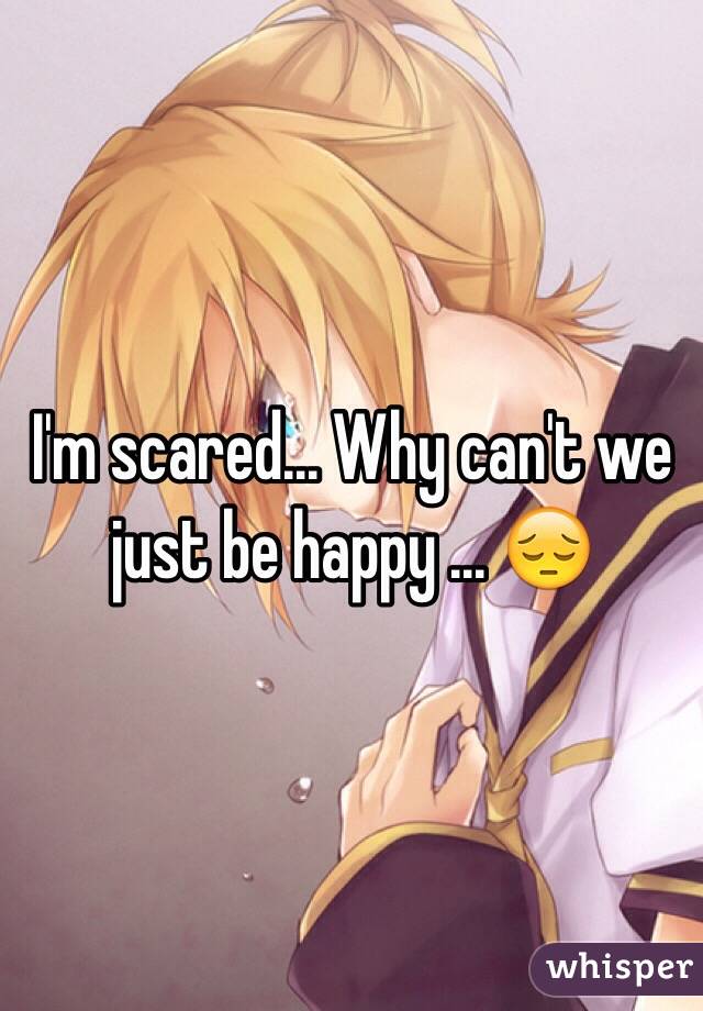 I'm scared... Why can't we just be happy ... 😔