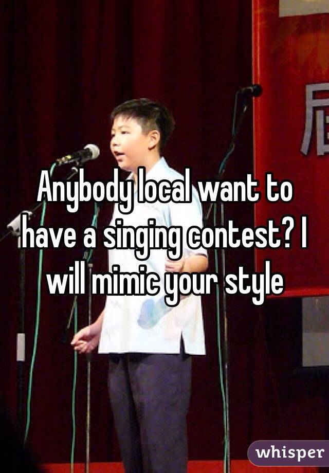 Anybody local want to have a singing contest? I will mimic your style