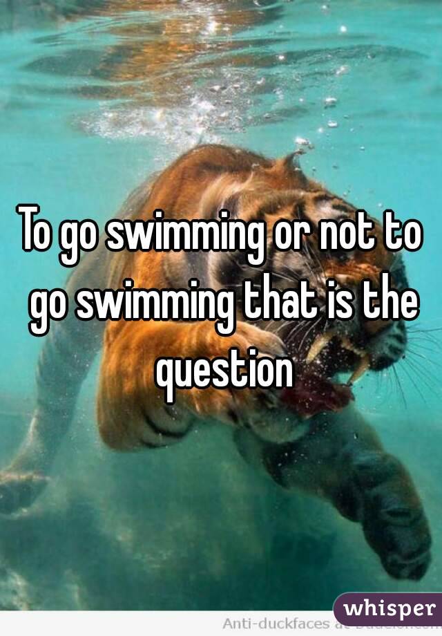 To go swimming or not to go swimming that is the question