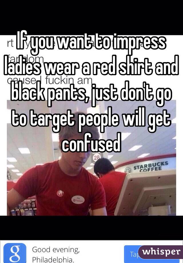 If you want to impress ladies wear a red shirt and black pants, just don't go to target people will get confused