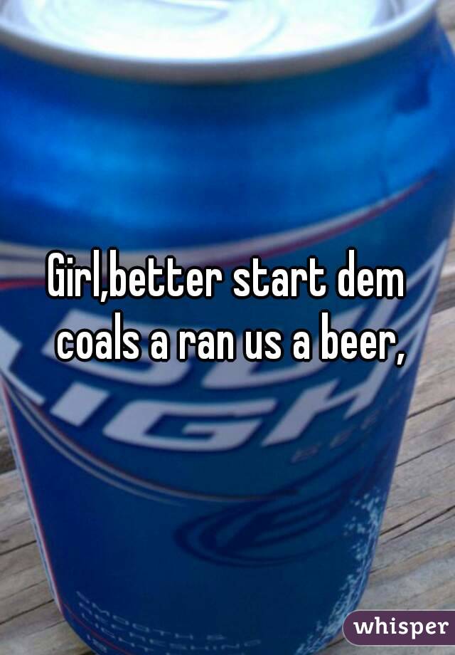 Girl,better start dem coals a ran us a beer,