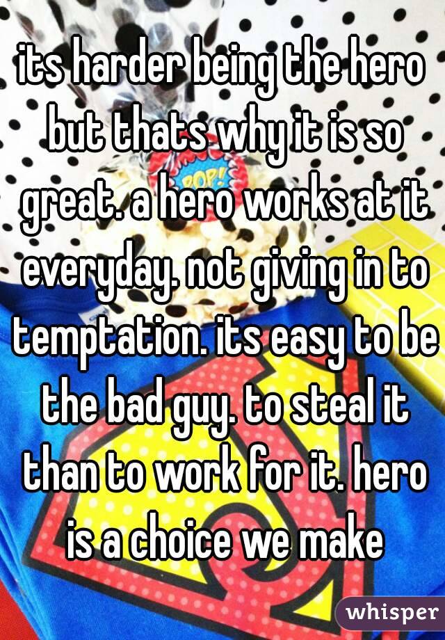 its harder being the hero but thats why it is so great. a hero works at it everyday. not giving in to temptation. its easy to be the bad guy. to steal it than to work for it. hero is a choice we make