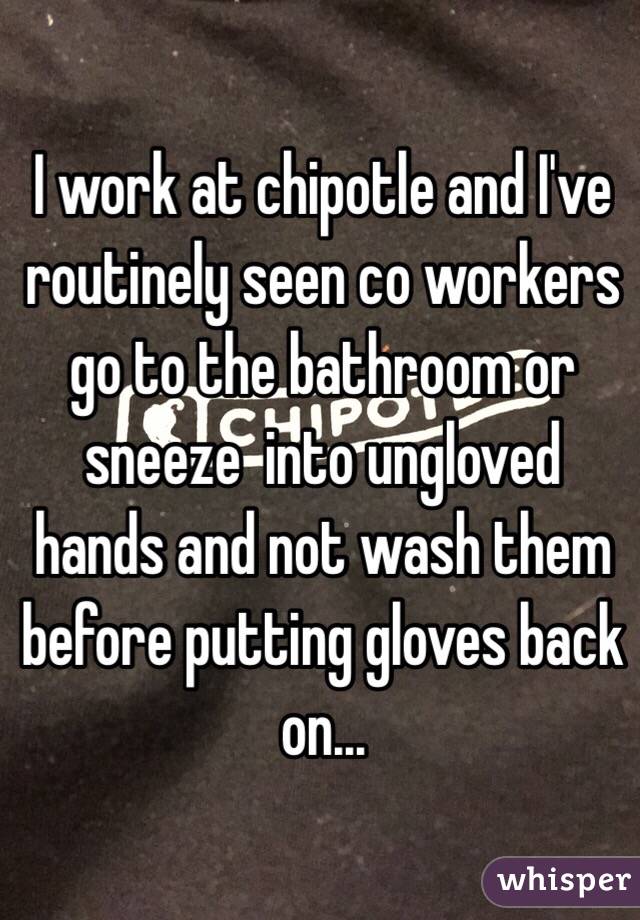 I work at chipotle and I've routinely seen co workers go to the bathroom or sneeze  into ungloved hands and not wash them before putting gloves back on...