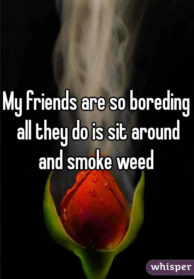 My friends are so boreding all they do is sit around and smoke weed 