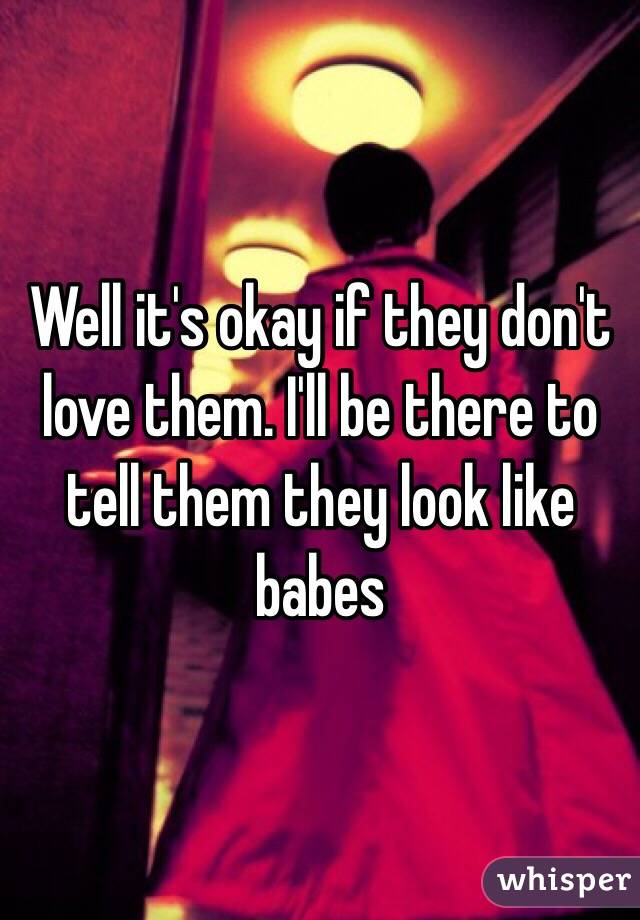Well it's okay if they don't love them. I'll be there to tell them they look like babes