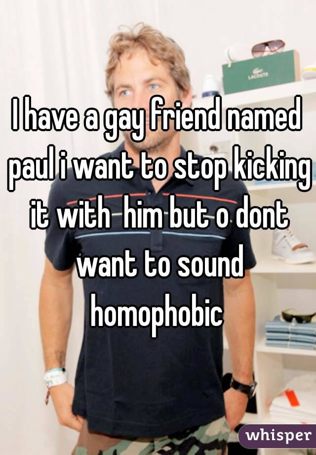 I have a gay friend named paul i want to stop kicking it with  him but o dont want to sound homophobic 