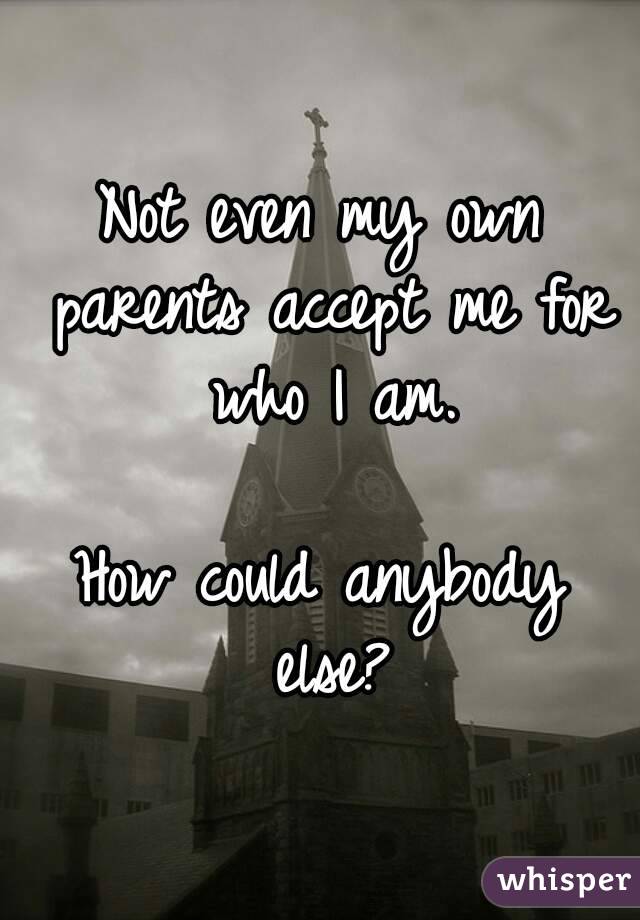 Not even my own parents accept me for who I am.

How could anybody else?