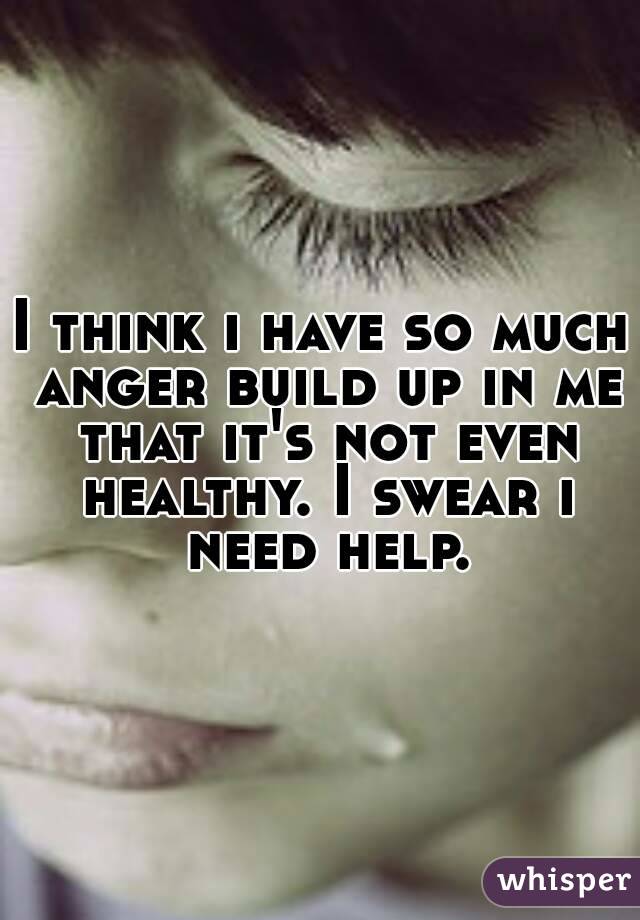 I think i have so much anger build up in me that it's not even healthy. I swear i need help.
