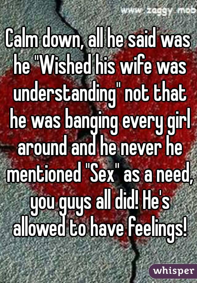 Calm down, all he said was he "Wished his wife was understanding" not that he was banging every girl around and he never he mentioned "Sex" as a need, you guys all did! He's allowed to have feelings!