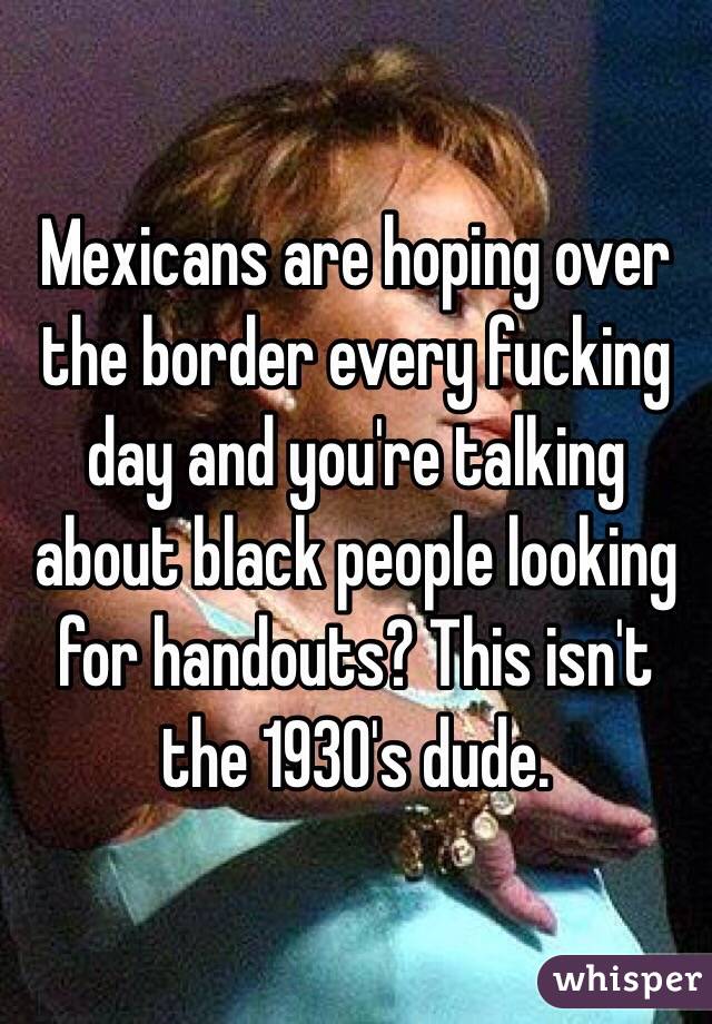 Mexicans are hoping over the border every fucking day and you're talking about black people looking for handouts? This isn't the 1930's dude. 