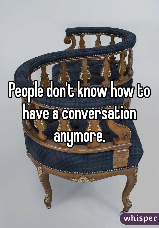 People don't know how to have a conversation anymore.