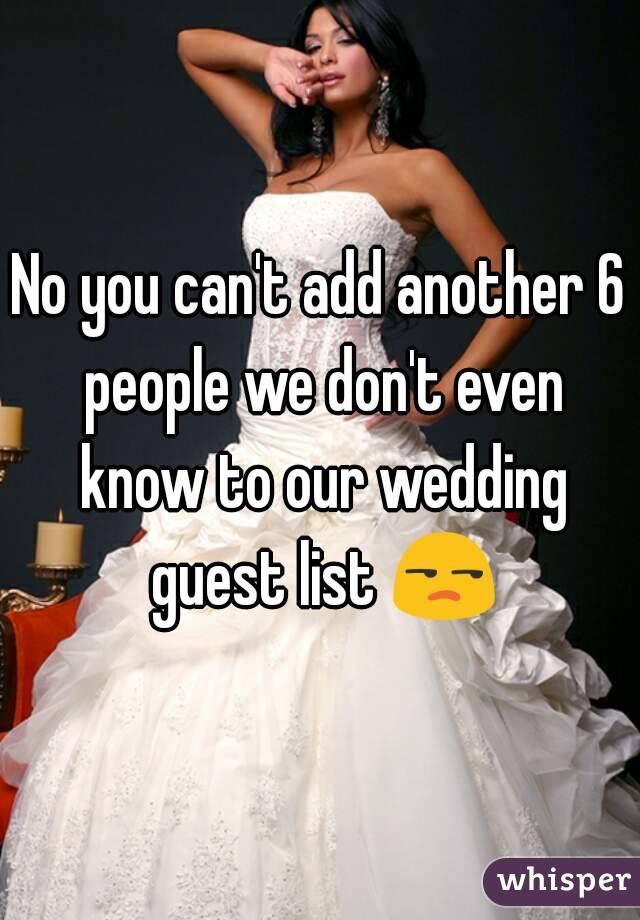No you can't add another 6 people we don't even know to our wedding guest list 😒