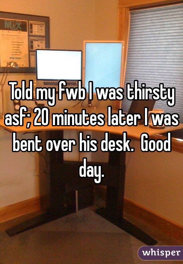 Told my fwb I was thirsty asf; 20 minutes later I was bent over his desk.  Good day.