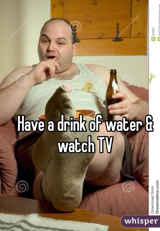 Have a drink of water & watch TV