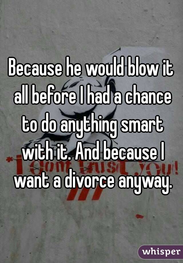 Because he would blow it all before I had a chance to do anything smart with it. And because I want a divorce anyway.