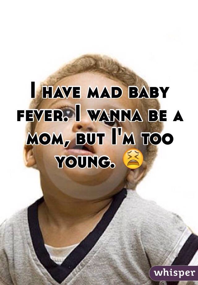 I have mad baby fever. I wanna be a mom, but I'm too young. 😫