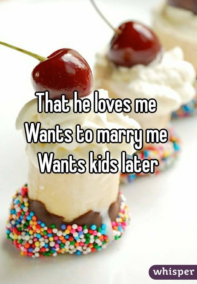 That he loves me 
Wants to marry me 
Wants kids later