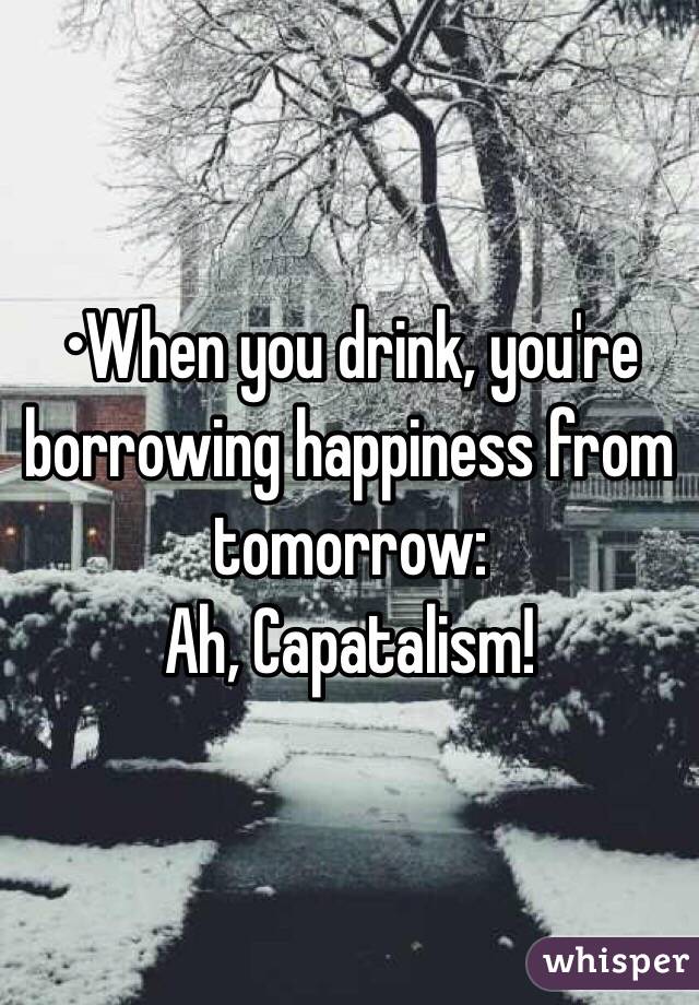 •When you drink, you're borrowing happiness from tomorrow:
Ah, Capatalism!