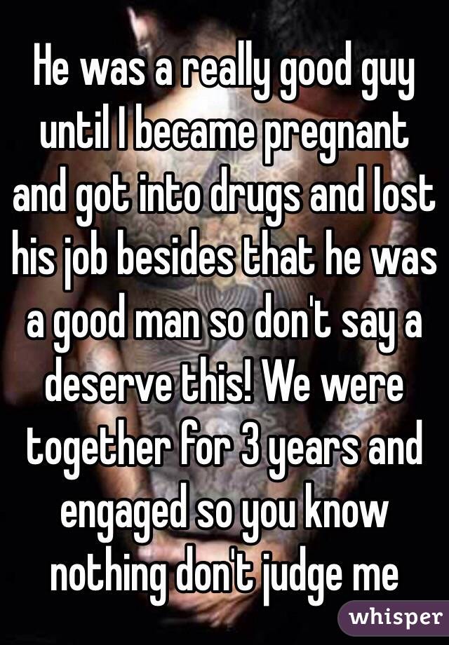 He was a really good guy until I became pregnant and got into drugs and lost his job besides that he was a good man so don't say a deserve this! We were together for 3 years and engaged so you know nothing don't judge me 