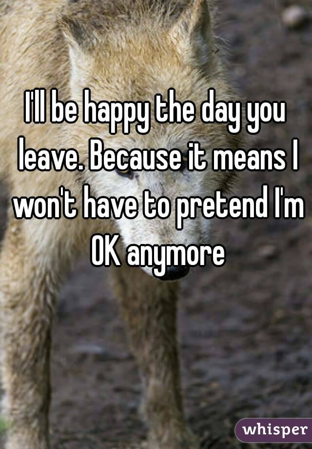 I'll be happy the day you leave. Because it means I won't have to pretend I'm OK anymore